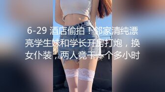 6-29 酒店偷拍！邻家清纯漂亮学生妹和学长开房打炮，换女仆装，两人竟干一个多小时