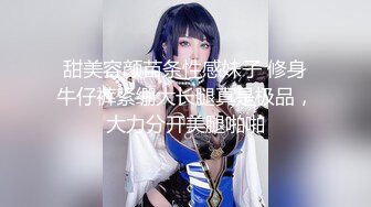 甜美容颜苗条性感妹子 修身牛仔裤紧绷大长腿真是极品，大力分开美腿啪啪