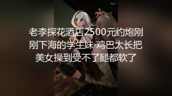 老李探花酒店2500元约炮刚刚下海的学生妹 鸡巴太长把美女操到受不了腿都软了