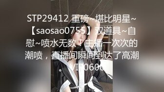 STP29412 重磅~堪比明星~【saosao0755】双道具~自慰~喷水无数！主播一次次的潮喷，直播间瞬间到达了高潮。 VIP0600