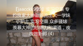 『jaacckk999』实习空乘 专约良家大神最新流出大一学妹 小护士 实习空乘 众多骚婊 羡慕大神的钞能力和渠道，夜夜做新郎 (4)