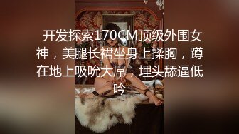   开发探索170CM顶级外围女神，美腿长裙坐身上揉胸，蹲在地上吸吮大屌，埋头舔逼低吟