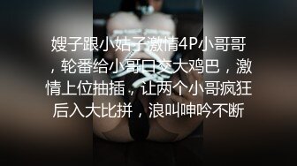 嫂子跟小姑子激情4P小哥哥，轮番给小哥口交大鸡巴，激情上位抽插，让两个小哥疯狂后入大比拼，浪叫呻吟不断