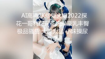   AI高清2K修复火爆2022探花一哥利哥探花约操豪乳丰臀极品骚货 大屌太猛 小妹操尿急了