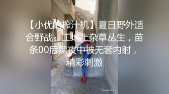 【小优的榨汁机】夏日野外适合野战，工地上杂草丛生，苗条00后黑夜中被无套内射，精彩刺激