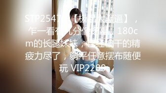 STP25472 【极品大骚逼】，乍一看有几分像杨幂，180cm的长腿妹妹，已经被干的精疲力尽了，躺平任意摆布随便玩 VIP2209