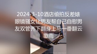 2024-3-10酒店偷拍反差婊眼镜骚女让男友帮自己自慰男友双管齐下翻身上马一番翻云覆雨