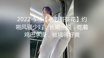 2022-5-4【老表哥茶花】约啪风骚少妇，长裙一脱，吃着鸡巴求操，被搞得好爽