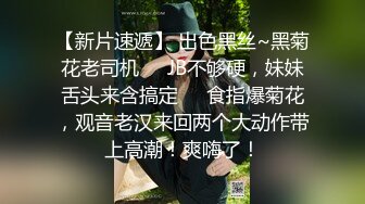 【新片速遞】 出色黑丝~黑菊花老司机❤️JB不够硬，妹妹舌头来含搞定❤️食指爆菊花，观音老汉来回两个大动作带上高潮！爽嗨了！