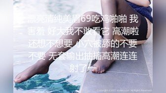 漂亮清纯美眉69吃鸡啪啪 我害羞 好大我不敢看它 高潮啦还想不想要 小穴被舔的不要不要 无套输出抽搐高潮连连射了一