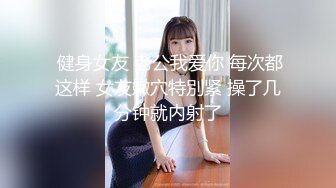  健身女友 老公我爱你 每次都这样 女友嫩穴特別紧 操了几分钟就内射了