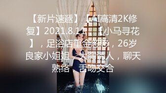 【新片速遞】【AI高清2K修复】2021.8.11，【小马寻花】，足浴店重金忽悠，26岁良家小姐姐，大胸诱人，聊天熟络，舌吻交合