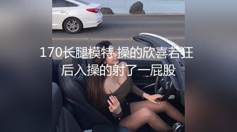 170长腿模特 操的欣喜若狂 后入操的射了一屁股