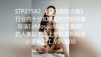 STP27582 《顶级摄影大咖》行业内十分知名新时代的网黄导演EdMosaic精品之美丽E奶人妻趁老公上班赶紧叫隔壁小王来上工 VIP0600