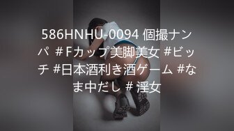 586HNHU-0094 個撮ナンパ ＃Fカップ美脚美女 #ビッチ #日本酒利き酒ゲーム #なま中だし # 淫女