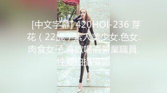   [中文字幕] 420HOI-236 芽花（22歲）素人美少女.色女.肉食女子.喜歡喝酒營業職員.性愛拍攝攝影