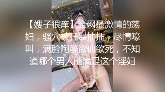 【嫂子很痒】全网最激情的荡妇，骚穴被狂暴抽插，尽情嚎叫，满脸陶醉欲仙欲死，不知道哪个男人能满足这个淫妇