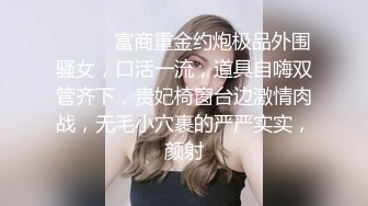 ⚫️⚫️富商重金约炮极品外围骚女，口活一流，道具自嗨双管齐下，贵妃椅窗台边激情肉战，无毛小穴裹的严严实实，颜射