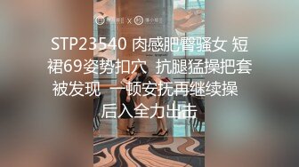 STP23540 肉感肥臀骚女 短裙69姿势扣穴  抗腿猛操把套被发现  一顿安抚再继续操  后入全力出击