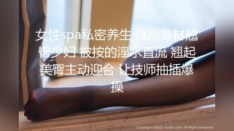 女性spa私密养生 极品身材翘臀少妇 被按的淫水直流 翘起美臀主动迎合 让技师抽插爆操