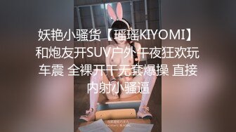 妖艳小骚货【瑶瑶KIYOMI】和炮友开SUV户外午夜狂欢玩车震 全裸开干无套爆操 直接内射小骚逼