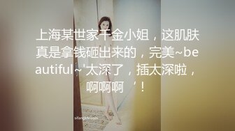 上海某世家千金小姐，这肌肤真是拿钱砸出来的，完美~beautiful~'太深了，插太深啦，啊啊啊‘！