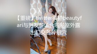 【重磅】twitter模特beautyfari与男友多场合啪啪室外露出口交各种掰穴