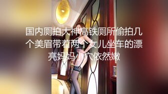 国内厕拍大神高铁厕所偷拍几个美眉带着两个女儿坐车的漂亮妈妈小穴依然嫩