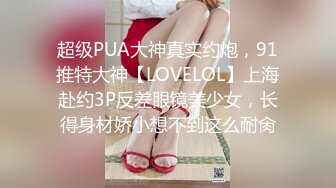 超级PUA大神真实约炮，91推特大神【LOVELOL】上海赴约3P反差眼镜美少女，长得身材娇小想不到这么耐肏