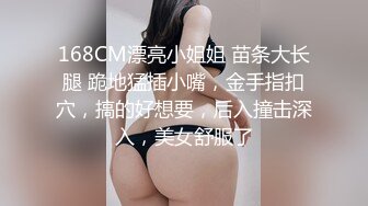 168CM漂亮小姐姐 苗条大长腿 跪地猛插小嘴，金手指扣穴，搞的好想要，后入撞击深入，美女舒服了