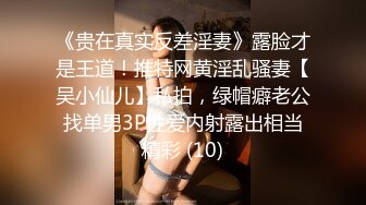 《贵在真实反差淫妻》露脸才是王道！推特网黄淫乱骚妻【吴小仙儿】私拍，绿帽癖老公找单男3P性爱内射露出相当精彩 (10)