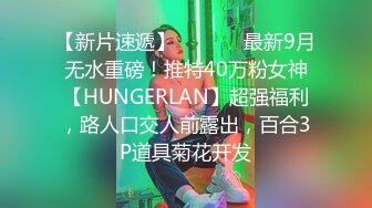 【新片速遞】  ⚫️⚫️最新9月无水重磅！推特40万粉女神【HUNGERLAN】超强福利，路人口交人前露出，百合3P道具菊花开发