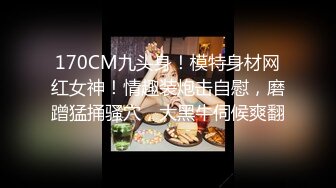 170CM九头身！模特身材网红女神！情趣装炮击自慰，磨蹭猛捅骚穴，大黑牛伺候爽翻