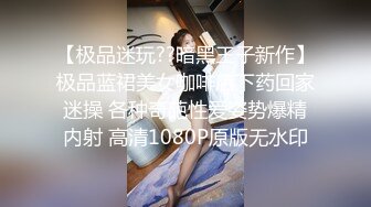 【极品迷玩??暗黑王子新作】极品蓝裙美女咖啡店下药回家迷操 各种奇葩性爱姿势爆精内射 高清1080P原版无水印