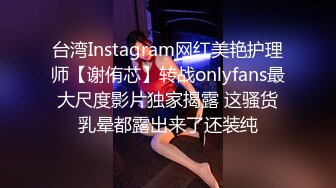 台湾Instagram网红美艳护理师【谢侑芯】转战onlyfans最大尺度影片独家揭露 这骚货乳晕都露出来了还装纯