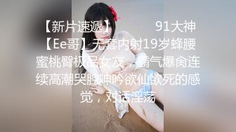 【新片速遞】 ❣️❣️91大神【Ee哥】无套内射19岁蜂腰蜜桃臀极品女友，霸气爆肏连续高潮哭腔呻吟欲仙欲死的感觉，对话淫荡