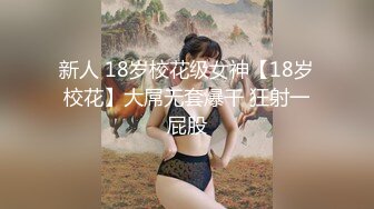 新人 18岁校花级女神【18岁校花】大屌无套爆干 狂射一屁股