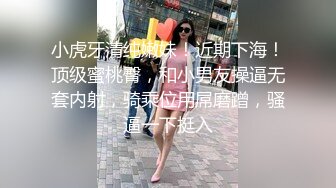 小虎牙清纯嫩妹！近期下海！顶级蜜桃臀，和小男友操逼无套内射，骑乘位用屌磨蹭，骚逼一下挺入