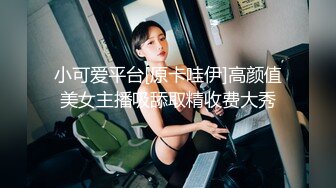 小可爱平台[原卡哇伊]高颜值美女主播吸舔取精收费大秀