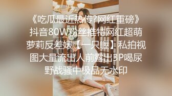 《吃瓜最近热传?网红重磅》抖音80W粉丝推特网红超萌萝莉反差婊【一只喔】私拍视图大量流出人前露出3P喝尿野战骚中极品无水印