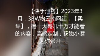 ♈♈♈【快手泄密】2023年3月，38W粉云南网红，【柔琴】，榜一大哥几十万才能看的内容，高端定制，粉嫩小嘴为你张开