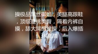 操极品黑丝御姐，美腿高跟鞋，顶级蜜桃美臀，隔着内裤自摸，舔大屌想被操，后入爆插3K高清