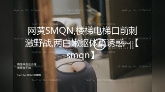 网黄SMQN,楼梯电梯口前刺激野战,两白嫩躯体真诱惑~【smqn】