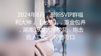 2024年8月，最新SVIP群福利大神，【七爷】，重金包养，湖南19岁大学校花，炮击后入口交，粉嫩可口