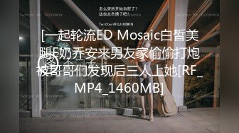 [一起轮流ED Mosaic白皙美腿E奶乔安来男友家偷偷打炮被哥哥们发现后三人上她[RF_MP4_1460MB]